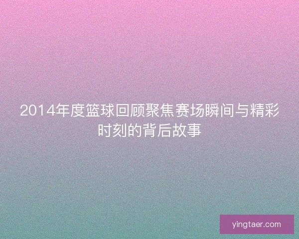 2014年度篮球回顾聚焦赛场瞬间与精彩时刻的背后故事