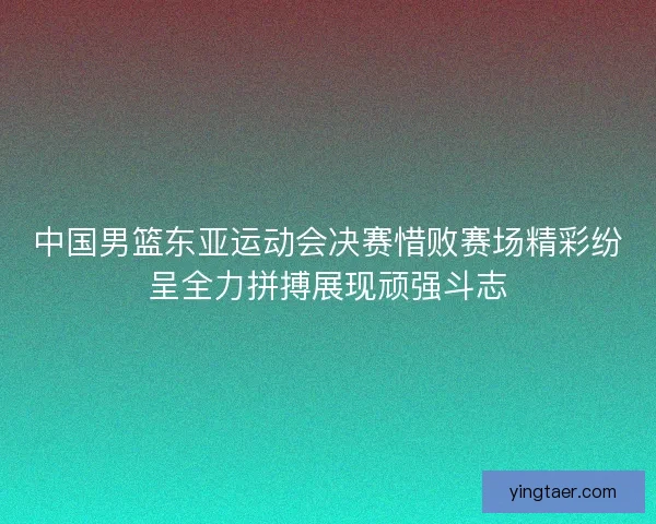 中国男篮东亚运动会决赛惜败赛场精彩纷呈全力拼搏展现顽强斗志 中国男篮东亚运动会决赛惜败赛场精彩纷呈全力拼搏展现顽强斗志