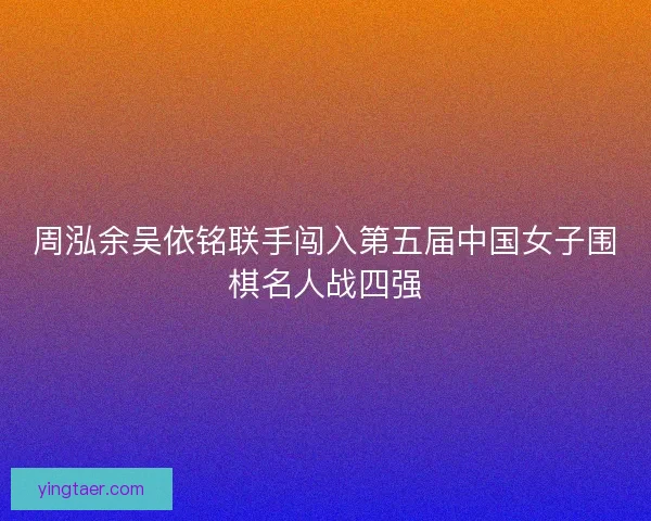 周泓余吴依铭联手闯入第五届中国女子围棋名人战四强 周泓余吴依铭联手闯入第五届中国女子围棋名人战四强