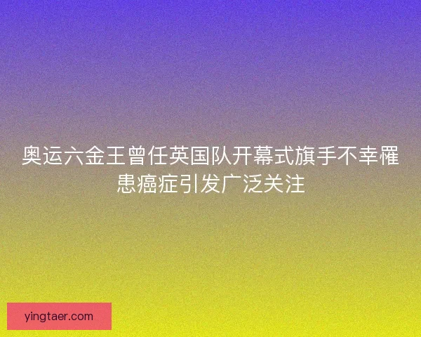 奥运六金王曾任英国队开幕式旗手不幸罹患癌症引发广泛关注