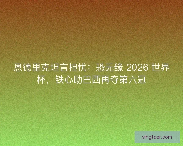 恩德里克坦言担忧：恐无缘 2026 世界杯，铁心助巴西再夺第六冠