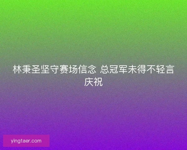 林秉圣坚守赛场信念 总冠军未得不轻言庆祝 林秉圣坚守赛场信念 总冠军未得不轻言庆祝