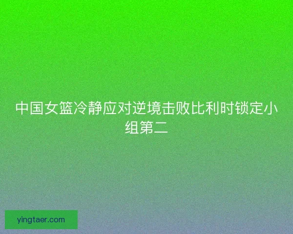 中国女篮冷静应对逆境击败比利时锁定小组第二