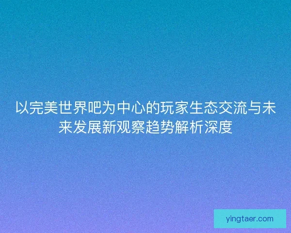 以完美世界吧为中心的玩家生态交流与未来发展新观察趋势解析深度 以完美世界吧为中心的玩家生态交流与未来发展新观察趋势解析深度