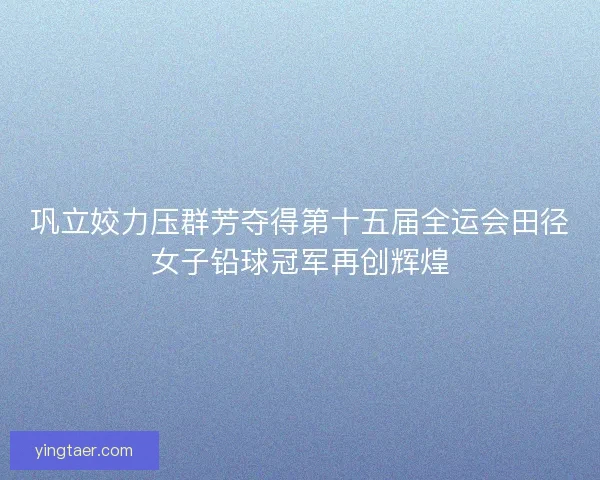 巩立姣力压群芳夺得第十五届全运会田径女子铅球冠军再创辉煌