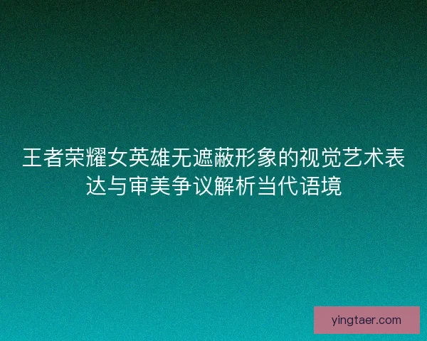 王者荣耀女英雄无遮蔽形象的视觉艺术表达与审美争议解析当代语境 王者荣耀女英雄无遮蔽形象的视觉艺术表达与审美争议解析当代语境