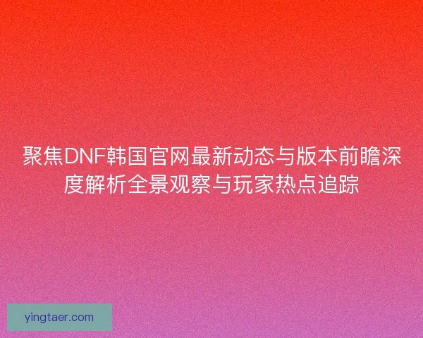 聚焦DNF韩国官网最新动态与版本前瞻深度解析全景观察与玩家热点追踪 聚焦DNF韩国官网最新动态与版本前瞻深度解析全景观察与玩家热点追踪