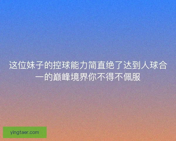 这位妹子的控球能力简直绝了达到人球合一的巅峰境界你不得不佩服