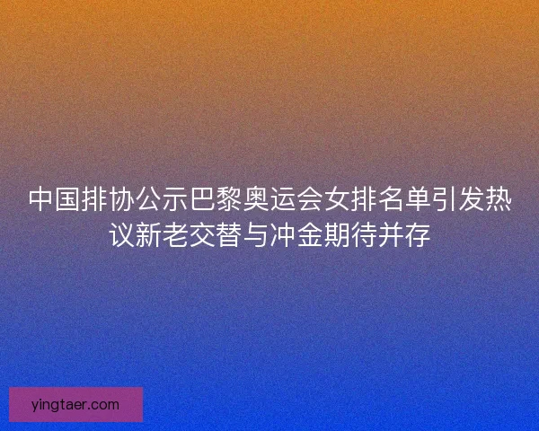 中国排协公示巴黎奥运会女排名单引发热议新老交替与冲金期待并存