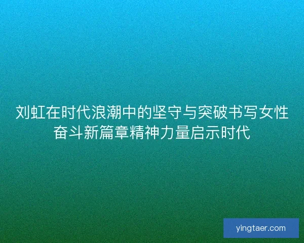 刘虹在时代浪潮中的坚守与突破书写女性奋斗新篇章精神力量启示时代