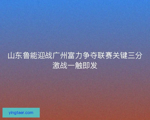 山东鲁能迎战广州富力争夺联赛关键三分激战一触即发