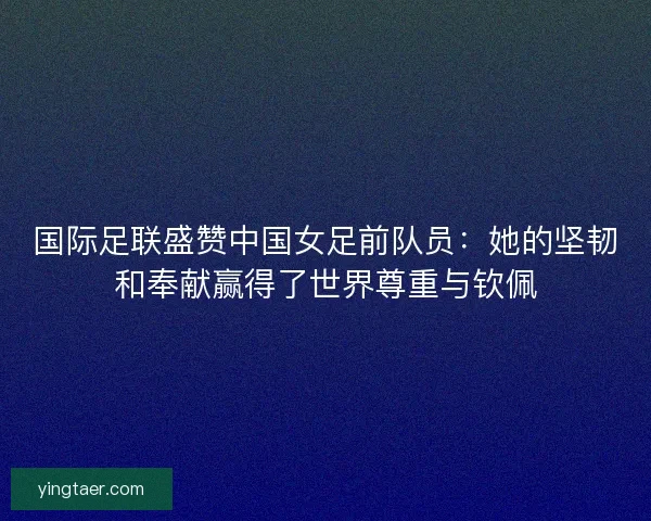 国际足联盛赞中国女足前队员：她的坚韧和奉献赢得了世界尊重与钦佩