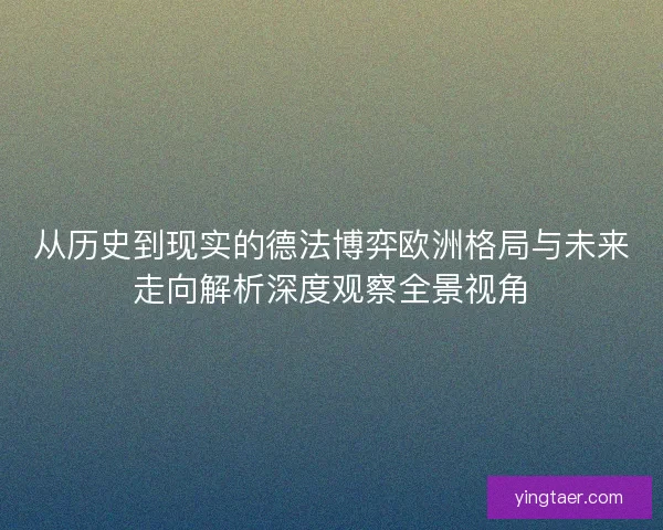 从历史到现实的德法博弈欧洲格局与未来走向解析深度观察全景视角