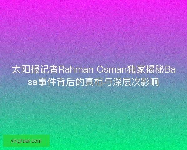 太阳报记者Rahman Osman独家揭秘Basa事件背后的真相与深层次影响