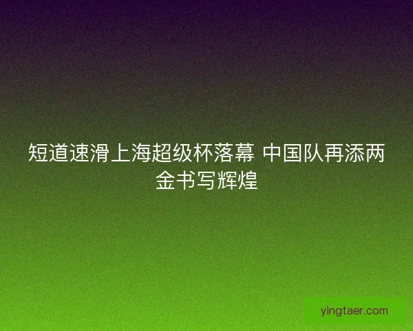 短道速滑上海超级杯落幕 中国队再添两金书写辉煌
