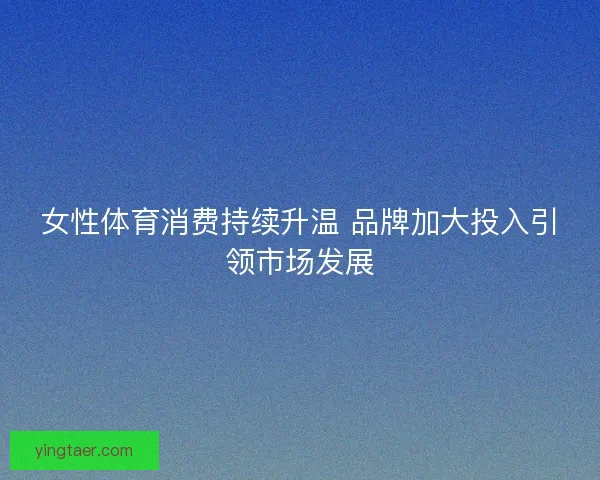 女性体育消费持续升温 品牌加大投入引领市场发展