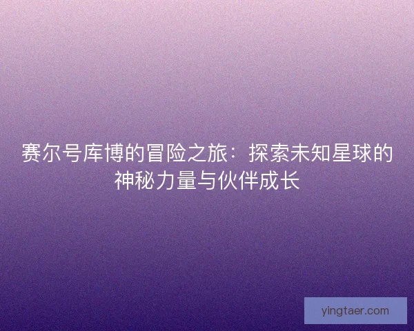 赛尔号库博的冒险之旅:探索未知星球的神秘力量与伙伴成长 赛尔号库博的冒险之旅:探索未知星球的神秘力量与伙伴成长