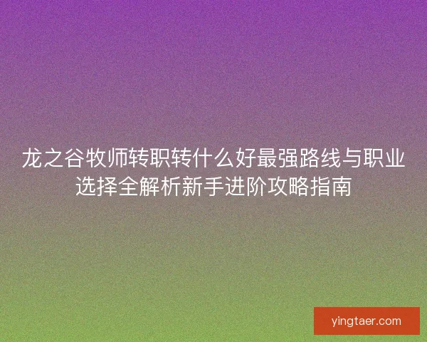 龙之谷牧师转职转什么好最强路线与职业选择全解析新手进阶攻略指南 龙之谷牧师转职转什么好最强路线与职业选择全解析新手进阶攻略指南