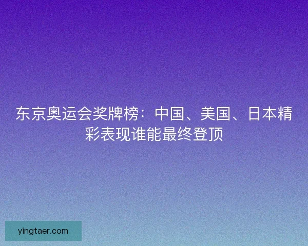 东京奥运会奖牌榜：中国、美国、日本精彩表现谁能最终登顶