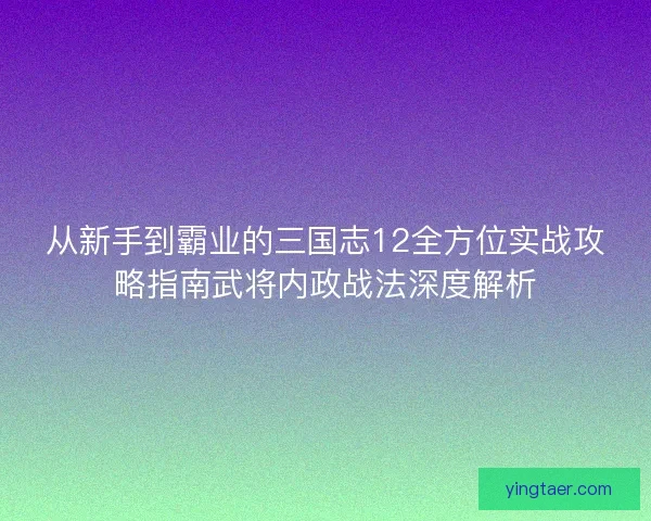 从新手到霸业的三国志12全方位实战攻略指南武将内政战法深度解析