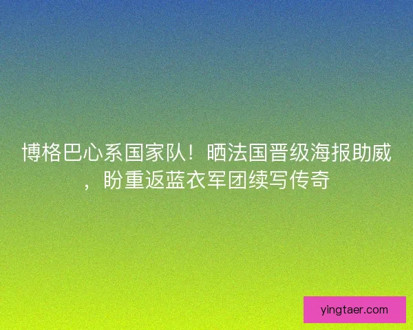 博格巴心系国家队！晒法国晋级海报助威，盼重返蓝衣军团续写传奇