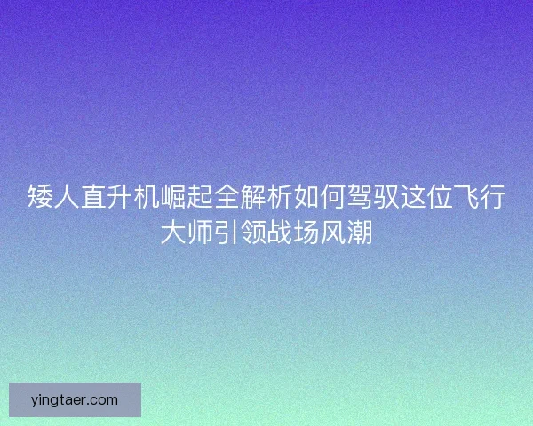 矮人直升机崛起全解析如何驾驭这位飞行大师引领战场风潮