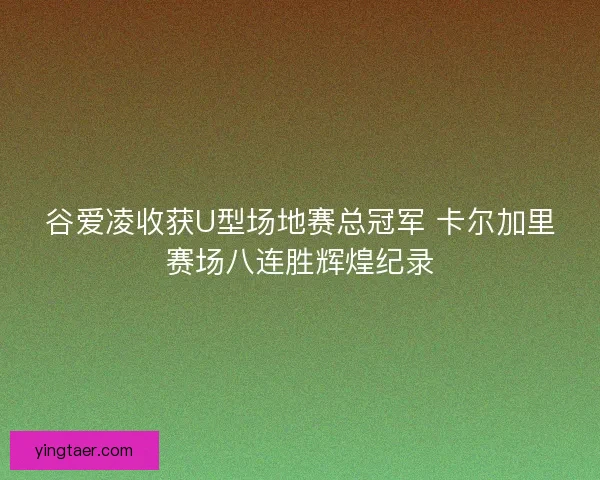 谷爱凌收获U型场地赛总冠军 卡尔加里赛场八连胜辉煌纪录
