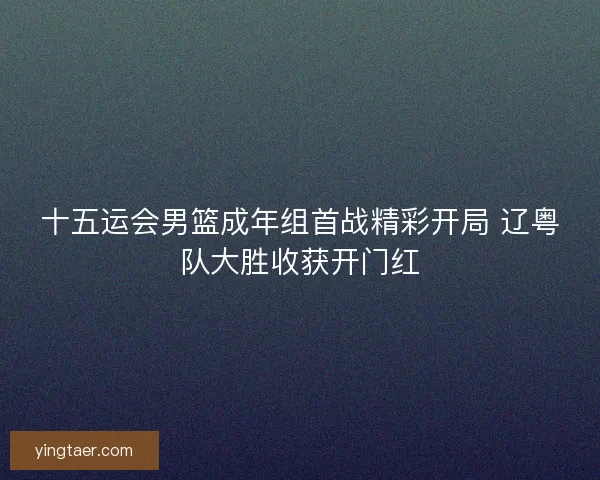 十五运会男篮成年组首战精彩开局 辽粤队大胜收获开门红 十五运会男篮成年组首战精彩开局 辽粤队大胜收获开门红