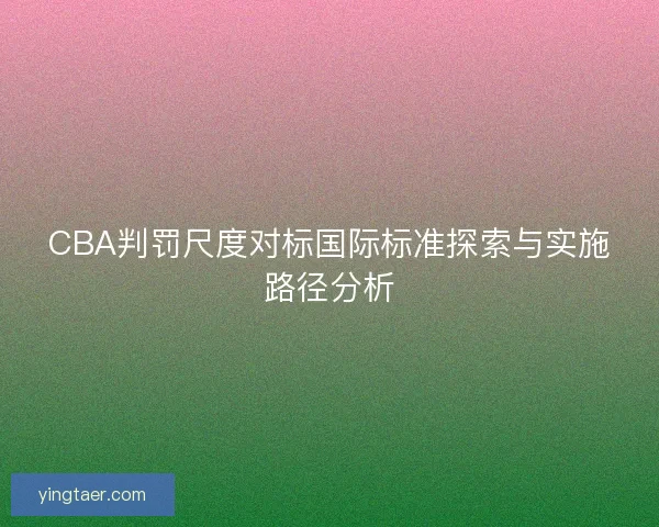 CBA判罚尺度对标国际标准探索与实施路径分析 CBA判罚尺度对标国际标准探索与实施路径分析