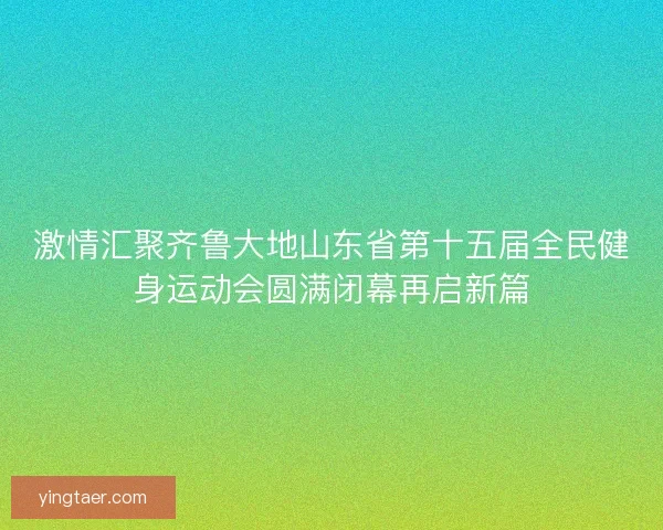 激情汇聚齐鲁大地山东省第十五届全民健身运动会圆满闭幕再启新篇 激情汇聚齐鲁大地山东省第十五届全民健身运动会圆满闭幕再启新篇