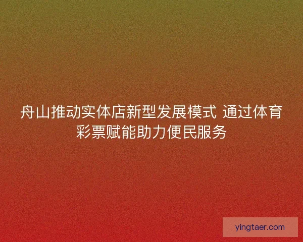 舟山推动实体店新型发展模式 通过体育彩票赋能助力便民服务 舟山推动实体店新型发展模式 通过体育彩票赋能助力便民服务
